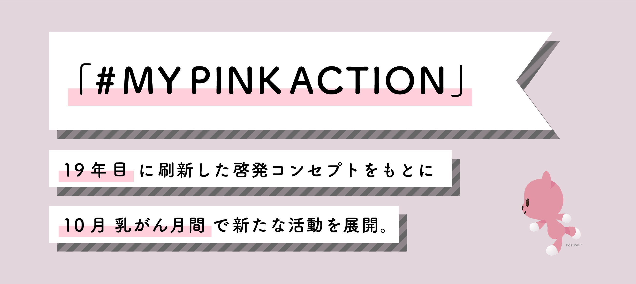 MY PINK ACTION 19年ぶりに刷新した啓発コンセプトをもとに、10月、乳がん月間で新たな活動を展開。